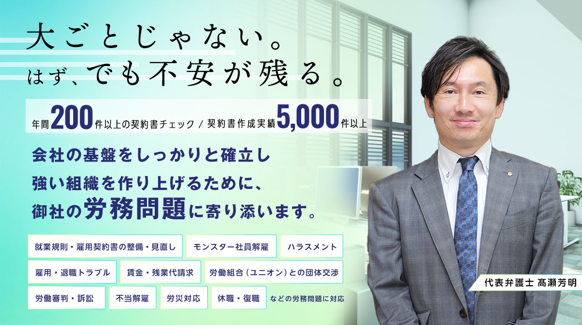労働法務・労働問題のお悩みごとは髙瀬総合法律事務所にご相談ください。年間200件以上の契約書チェック、契約書作成実績5,000件。就業規則・雇用契約書の整備・見直し、モンスター社員解雇、ハラスメント、雇用・退職トラブルなど企業に精通した法律のプロが対応します。