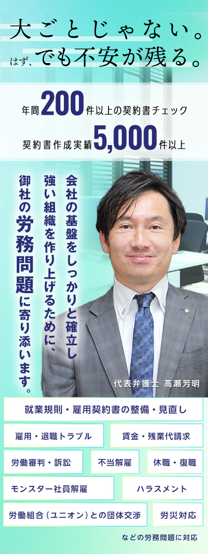 労働法務・労働問題のお悩みごとは髙瀬総合法律事務所にご相談ください。年間200件以上の契約書チェック、契約書作成実績5,000件。就業規則・雇用契約書の整備・見直し、モンスター社員解雇、ハラスメント、雇用・退職トラブルなど企業に精通した法律のプロが対応します。